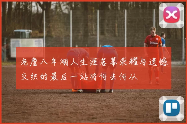 老詹八年湖人生涯落幕荣耀与遗憾交织的最后一站将何去何从