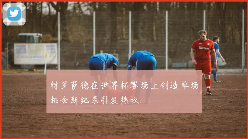 特罗萨德在世界杯赛场上创造单场机会新纪录引发热议