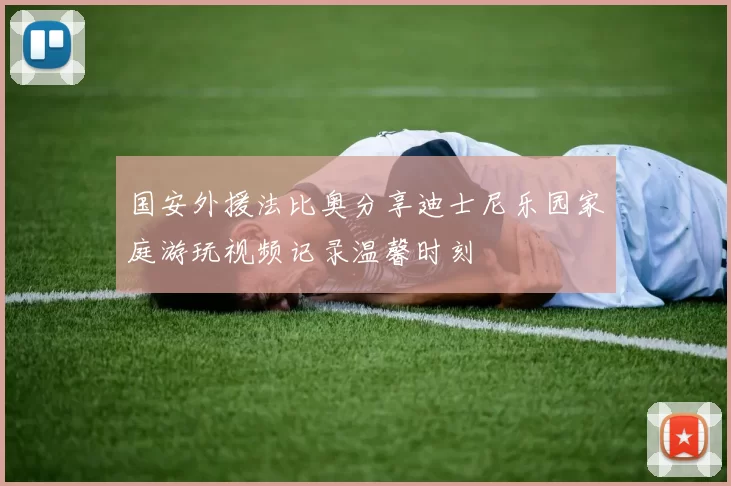 国安外援法比奥分享迪士尼乐园家庭游玩视频记录温馨时刻