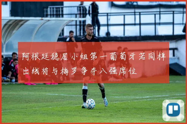 阿根廷稳居小组第一葡萄牙若同样出线将与梅罗争夺八强席位