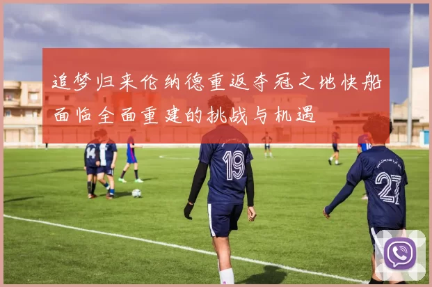 追梦归来伦纳德重返夺冠之地快船面临全面重建的挑战与机遇