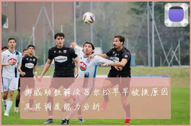 挪威助教解读吕尔松早早被换原因及其调度能力分析