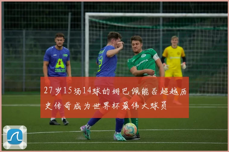27岁15场14球的姆巴佩能否超越历史传奇成为世界杯最伟大球员