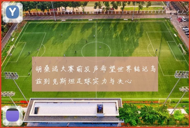 胡桑诺夫赛前发声希望世界铭记乌兹别克斯坦足球实力与决心
