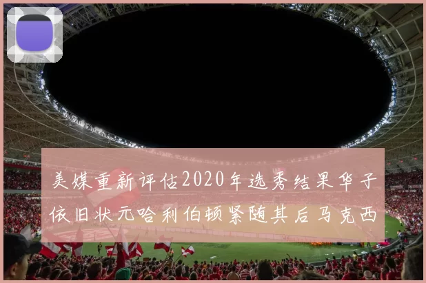 美媒重新评估2020年选秀结果华子依旧状元哈利伯顿紧随其后马克西位列探花
