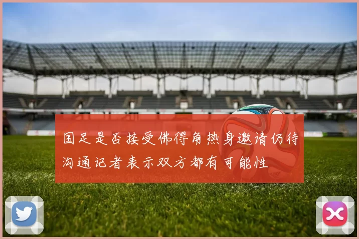 国足是否接受佛得角热身邀请仍待沟通记者表示双方都有可能性