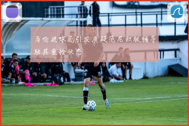马伦进球荒引发质疑范尼积极辅导助其重拾状态