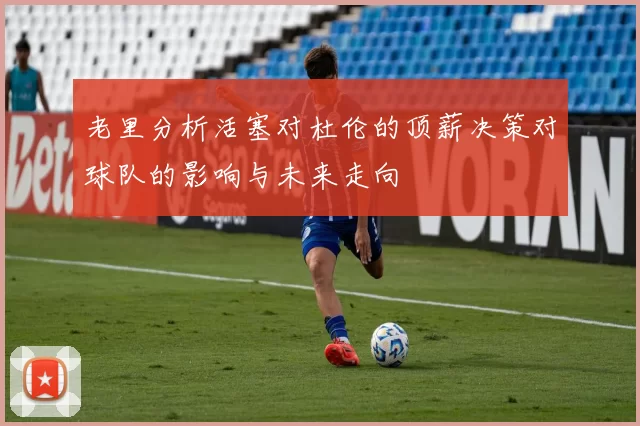 老里分析活塞对杜伦的顶薪决策对球队的影响与未来走向