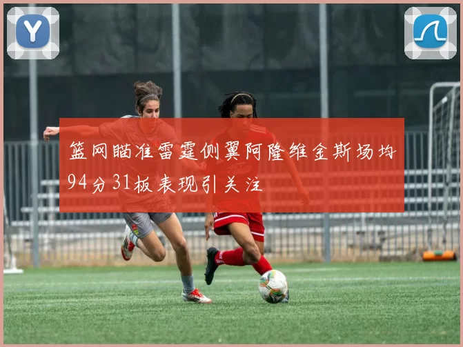 篮网瞄准雷霆侧翼阿隆维金斯场均94分31板表现引关注