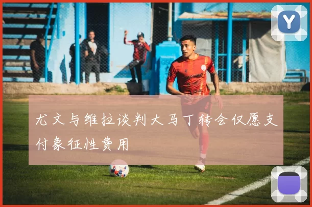 尤文与维拉谈判大马丁转会仅愿支付象征性费用