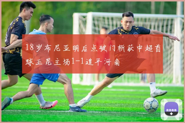 18岁布尼亚明后点破门斩获中超首球玉昆主场1-1追平河南