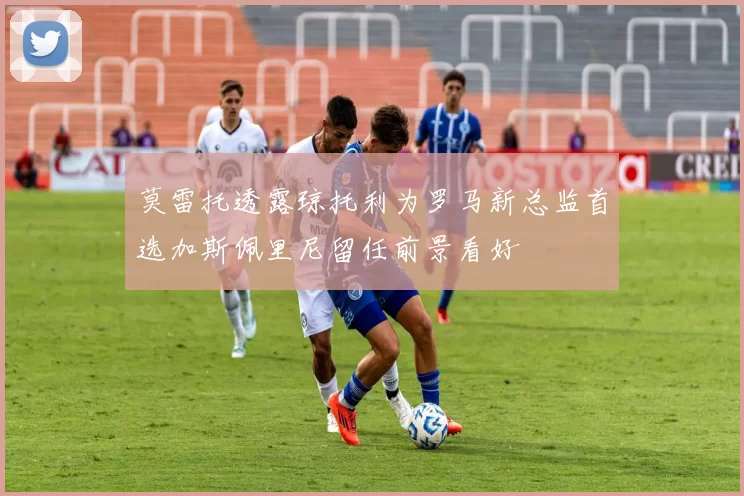 莫雷托透露琼托利为罗马新总监首选加斯佩里尼留任前景看好