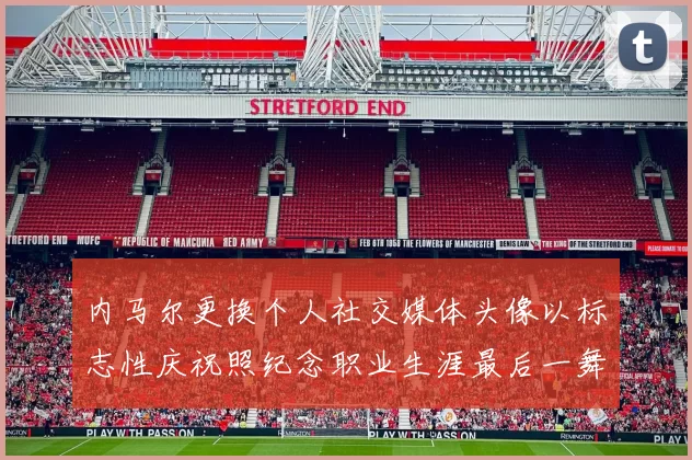 内马尔更换个人社交媒体头像以标志性庆祝照纪念职业生涯最后一舞