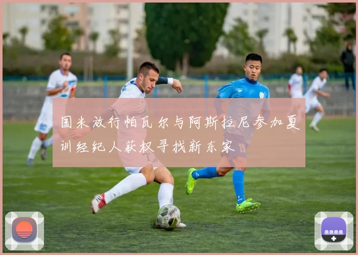 国米放行帕瓦尔与阿斯拉尼参加夏训经纪人获权寻找新东家