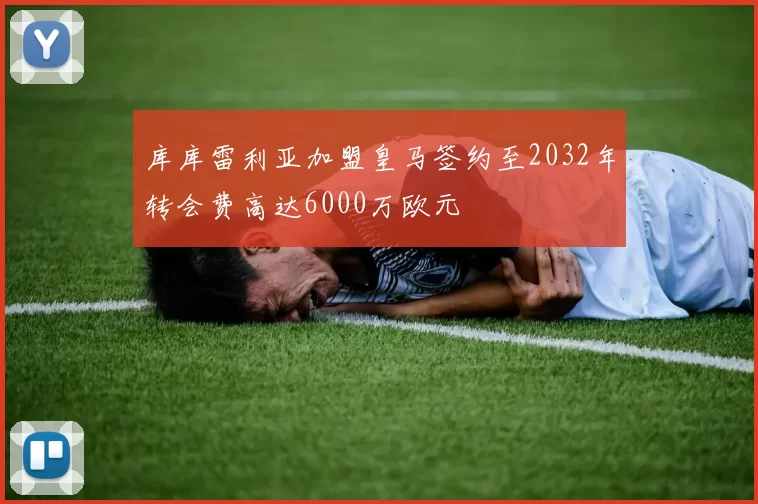库库雷利亚加盟皇马签约至2032年转会费高达6000万欧元