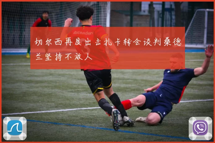 切尔西再度出击扎卡转会谈判桑德兰坚持不放人
