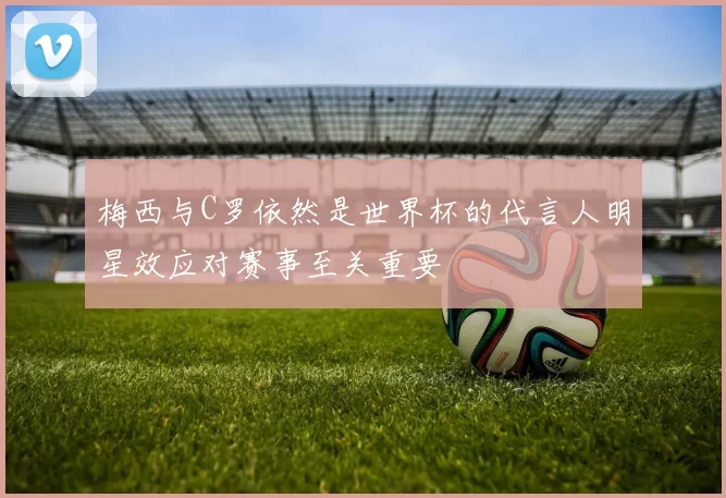 梅西与C罗依然是世界杯的代言人明星效应对赛事至关重要
