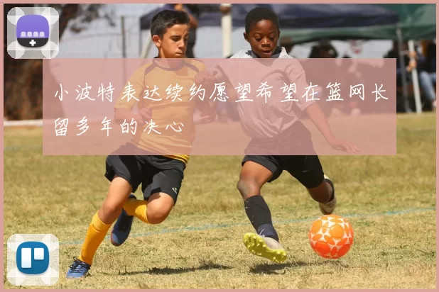 小波特表达续约愿望希望在篮网长留多年的决心