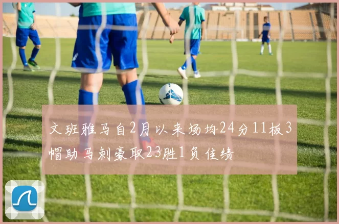 文班雅马自2月以来场均24分11板3帽助马刺豪取23胜1负佳绩