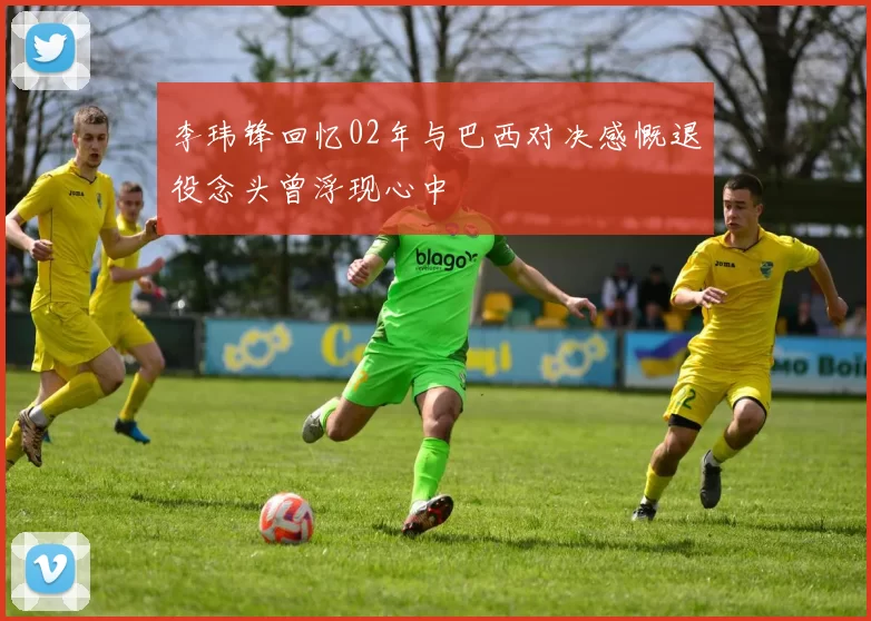 李玮锋回忆02年与巴西对决感慨退役念头曾浮现心中