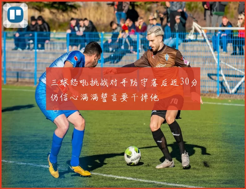 三球怒吼挑战对手防守落后近30分仍信心满满誓言要干掉他