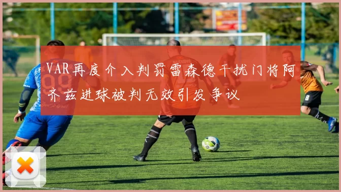 VAR再度介入判罚雷森德干扰门将阿齐兹进球被判无效引发争议
