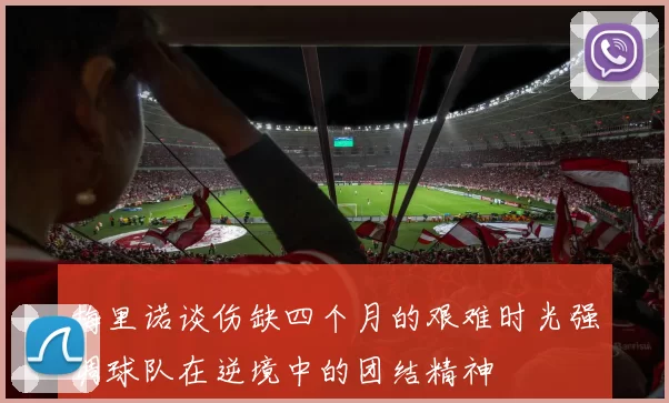 梅里诺谈伤缺四个月的艰难时光强调球队在逆境中的团结精神