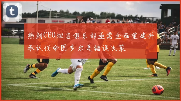热刺CEO坦言俱乐部亟需全面重建并承认任命图多尔是错误决策