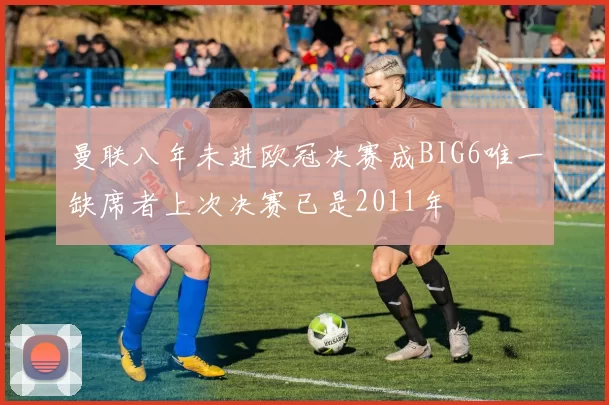 曼联八年未进欧冠决赛成BIG6唯一缺席者上次决赛已是2011年