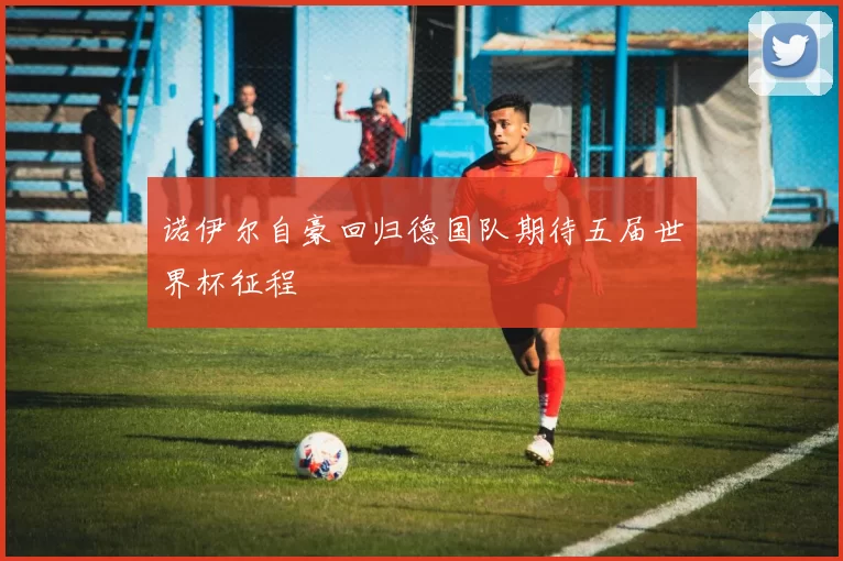 诺伊尔自豪回归德国队期待五届世界杯征程