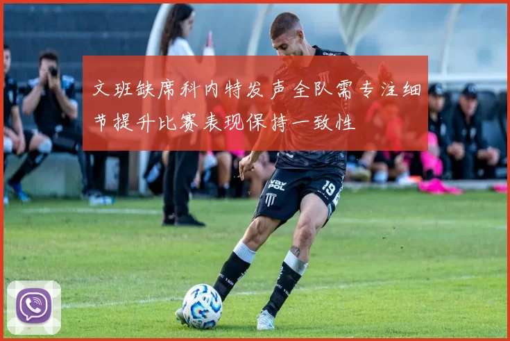 文班缺席科内特发声全队需专注细节提升比赛表现保持一致性