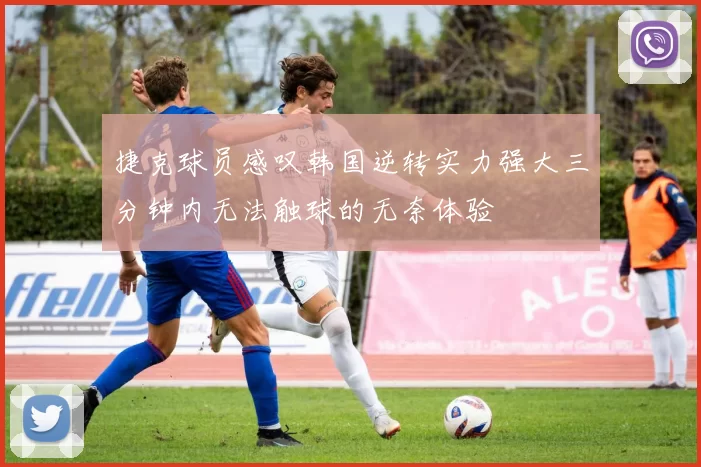 捷克球员感叹韩国逆转实力强大三分钟内无法触球的无奈体验