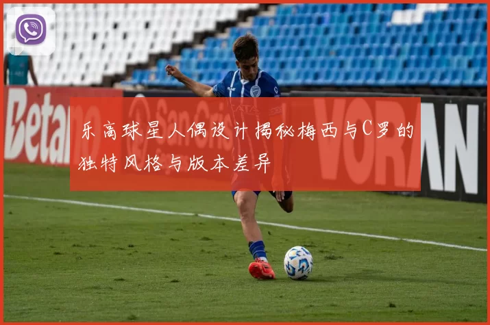 乐高球星人偶设计揭秘梅西与C罗的独特风格与版本差异