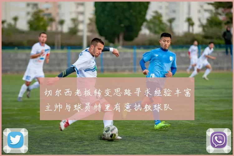切尔西老板转变思路寻求经验丰富主帅与球员特里有意执教球队