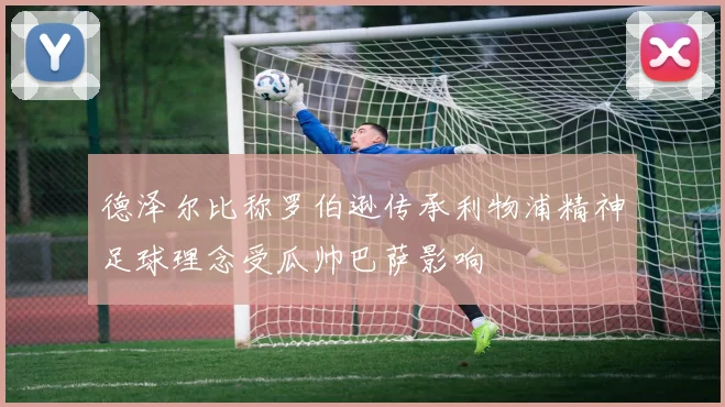 德泽尔比称罗伯逊传承利物浦精神足球理念受瓜帅巴萨影响
